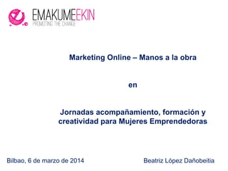 Bilbao, 6 de marzo de 2014 Beatriz López Dañobeitia
Marketing Online – Manos a la obra
en
Jornadas acompañamiento, formación y
creatividad para Mujeres Emprendedoras
 