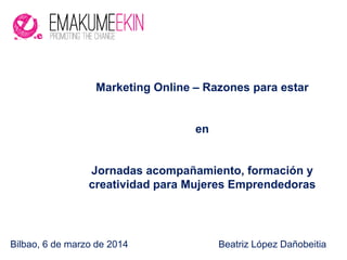 Bilbao, 6 de marzo de 2014 Beatriz López Dañobeitia
Marketing Online – Razones para estar
en
Jornadas acompañamiento, formación y
creatividad para Mujeres Emprendedoras
 