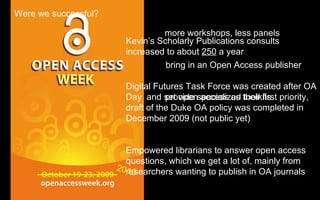2010 more workshops, less panels bring in an Open Access publisher provide specialized toolkits Were we successful? Kevin’s Scholarly Publications consults increased to about  250  a year Digital Futures Task Force was created after OA Day  and set open access as their first priority, draft of the Duke OA policy was completed in December 2009 (not public yet) Empowered librarians to answer open access questions, which we get a lot of, mainly from researchers wanting to publish in OA journals 