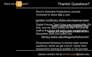 guides.mclibrary.duke.edu/openaccess www.openaccessweek.org/ www.arl.org/sparc/index.shtml library.duke.edu/blogs/scholcomm/ please contact me at  emma . cryer @duke.edu Thanks! Questions? Were we successful? Kevin’s Scholarly Publications consults increased to about  250  a year Digital Futures Task Force was created after OA Day  and set open access as their first priority, draft of the Duke OA policy was completed in December 2009 (not public yet) Empowered librarians to answer open access questions, which we get a lot of, mainly from researchers wanting to publish in OA journals 