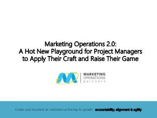 Marketing Operations 2.0:
A Hot New Playground for Project Managers
to Apply Their Craft and Raise Their Game
Center your business on customers as the key to growth: accountability, alignment & agility
 