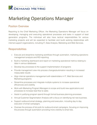 Marketing Operations Manager
Position Overview

Reporting to the Chief Marketing Officer, the Marketing Operations Manager will focus on
developing, managing and executing operational processes and tasks in support of lead
generation programs. The individual will also have tactical responsibilities for various
marketing projects and will be expected to facilitate and build working relationships with
internal support organizations, including IT, Data Analysis, Marketing and Web Services.


Responsibilities

   •   Execute and streamline marketing workflows through automation, marketing operations
       management analysis and ROI reporting
   •   Build a marketing dashboard and report on marketing operational metrics relating to
       data in various databases
   •   Develop key processes to the support implementation of programs
   •   Provide management view into process changes/automation resulting in increased
       measurable results
   •   Align internal operations management with stakeholders in IT, Web Services and
       Marketing programs
   •   Streamline processes and integrate multiple systems to increase operational
       efficiencies and visibility
   •   Work with Marketing Program Managers to scope and build new applications and
       processes to increase lead flow to sales
   •   Assist in justifying program spend through formal business planning processes
   •   Annual Customer Segmentation Analysis with a focus on identifying net new business.
   •   Support outbound email strategy, planning and execution, including day to day
       execution of email campaigns.
   •   Oversee the process of list pulls for outbound email campaigns, focusing on improving
       the process through automation providing more visibility to email lists.
 