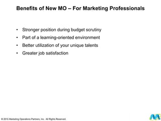 • Stronger position during budget scrutiny
• Part of a learning-oriented environment
• Better utilization of your unique talents
• Greater job satisfaction
© 2012 Marketing Operations Partners, Inc. All Rights Reserved.
Benefits of New MO – For Marketing Professionals
 