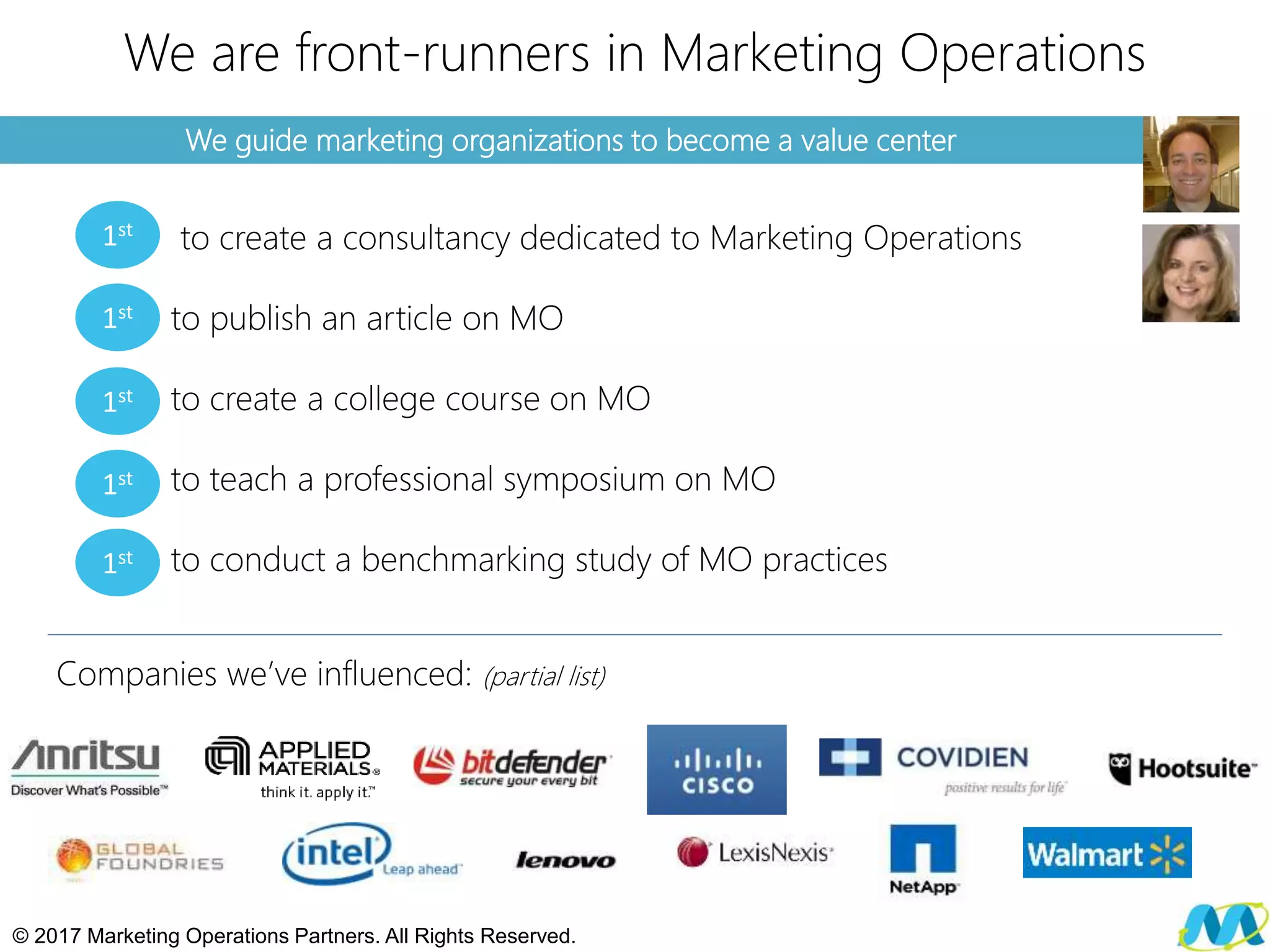 We guide marketing organizations to become a value center
We are front-runners in Marketing Operations
to create a consultancy dedicated to Marketing Operations
to publish an article on MO
to create a college course on MO
to teach a professional symposium on MO
to conduct a benchmarking study of MO practices
© 2017 Marketing Operations Partners. All Rights Reserved.
1st
1st
1st
1st
1st
Companies we’ve influenced: (partial list)
 