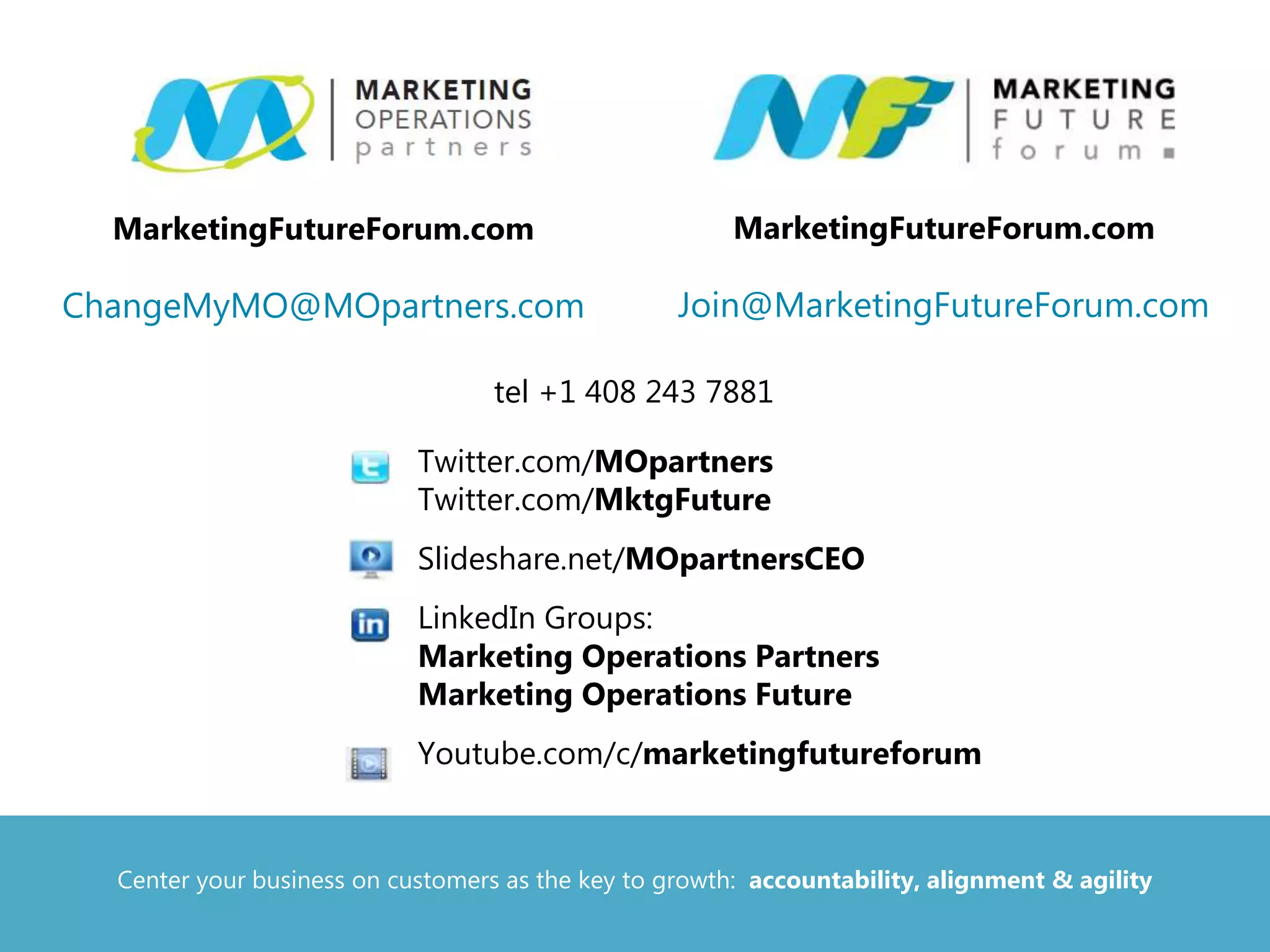 tel +1 408 243 7881
• Twitter.com/MOpartners
Twitter.com/MktgFuture
• Slideshare.net/MOpartnersCEO
• LinkedIn Groups:
Marketing Operations Partners
Marketing Operations Future
• Youtube.com/c/marketingfutureforum
MarketingFutureForum.com
Join@MarketingFutureForum.com
MarketingFutureForum.com
ChangeMyMO@MOpartners.com
Center your business on customers as the key to growth: accountability, alignment & agility
 