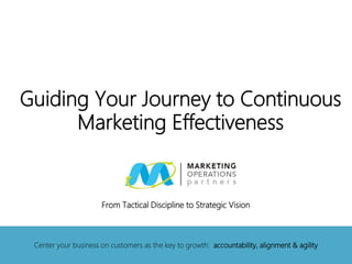 Guiding Your Journey to Continuous
Marketing Effectiveness
Center your business on customers as the key to growth: accountability, alignment & agility
From Tactical Discipline to Strategic Vision
 