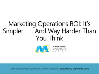 Marketing Operations ROI: It’s
Simpler . . . And Way Harder Than
You Think
Center your business on customers as the key to growth: accountability, alignment & agility
 