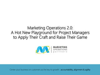 Marketing Operations 2.0:
A Hot New Playground for Project Managers
to Apply Their Craft and Raise Their Game
Center your business on customers as the key to growth: accountability, alignment & agility
 