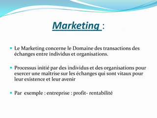 Marketing :
 Le Marketing concerne le Domaine des transactions des
  échanges entre individus et organisations.

 Processus initié par des individus et des organisations pour
  exercer une maîtrise sur les échanges qui sont vitaux pour
  leur existence et leur avenir

 Par exemple : entreprise : profit- rentabilité
 