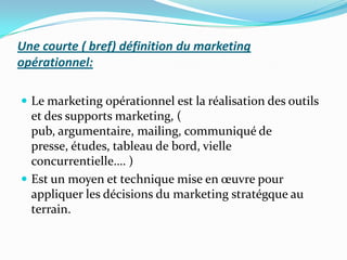 Une courte ( bref) définition du marketing
opérationnel:

 Le marketing opérationnel est la réalisation des outils
  et des supports marketing, (
  pub, argumentaire, mailing, communiqué de
  presse, études, tableau de bord, vielle
  concurrentielle…. )
 Est un moyen et technique mise en œuvre pour
  appliquer les décisions du marketing stratégque au
  terrain.
 