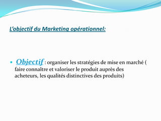 L’objectif du Marketing opérationnel:




   Objectif : organiser les stratégies de mise en marché (
    faire connaître et valoriser le produit auprès des
    acheteurs, les qualités distinctives des produits)
 