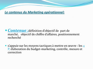 Le contenus du Marketing opérationnel:




 Contenue :définition d’objectif de       part de
  marché, objectif de chiffre d’affaires, positionnement
  recherché

 s’appuie sur les moyens tactiques à mettre en œuvre : les 4
  P, élaboration du budget-marketing, contrôle, mesure et
  correction
 
