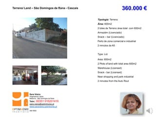 Tipologia: Terreno
Área: 600m2
2 lotes de Terreno área total com 600m2
Armazém (Licenciado)
Snack – bar (Licenciado)
Perto de zona comercial e industrial
2 minutos da A5
Type: Lot
Area: 600m2
2 Plots of land with total area 600m2
Warehouse (Licensed)
Snack - bar (Licensed)
Near shopping and park industrial
2 minutes from the Auto Rout
Terreno/ Land – São Domingos de Rana - Cascais 360.000 €
Sara Vieira
Angariadora Lisboa
Madorna - São Domingos de Rana
Telm: 00351 916201416
sara.vieira@optimhome.pt
www.saravieira.optimhome.pt
AMI 9593
 