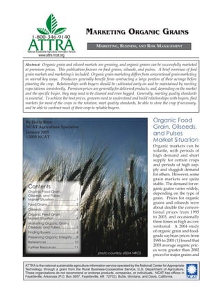 1-800-346-9140
                                                        MARKETING ORGANIC GRAINS
  ATTRA
 National Sustainable Agriculture Information Service
            www.attra.ncat.org
                                                          MARKETING, BUSINESS, AND RISK MANAGEMENT



Abstract: Organic grain and oilseed markets are growing, and organic grains can be successfully marketed
at premium prices. This publication focuses on food grains, oilseeds, and pulses. A brief overview of feed
grain markets and marketing is included. Organic grain marketing differs from conventional grain marketing
in several key ways. Producers generally beneﬁt from contracting a large portion of their acreage before
planting the crop. Relationships with buyers should be cultivated early on and be maintained by meeting
expectations consistently. Premium prices are generally for delivered products, and, depending on the market
and the speciﬁc buyer, they may need to be cleaned and even bagged. Generally, meeting quality standards
is essential. To achieve the best prices, growers need to understand and build relationships with buyers, ﬁnd
markets for most of the crops in the rotation, meet quality standards, be able to store the crop if necessary,
and be able to contract most of their crop to reliable buyers.


By Holly Born                                                                             Organic Food
NCAT Agriculture Specialist                                                               Grain, Oilseeds,
January 2005
©2005 NCAT
                                                                                          and Pulses
                                                                                          Market Situation
                                                                                          Organic markets can be
                                                                                          volatile, with periods of
                                                                                          high demand and short
                                                                                          supply for certain crops
                                                                                          and periods of high sup-
                                                                                          ply and sluggish demand
                                                                                          for others. However, some
                                                                                          grain markets are quite
                                                                                          stable. The demand for or-
  Contents                                                                                ganic grains varies widely,
  Organic Food Grain,
                                                                                          depending on the type of
  Oilseeds, and Pulses
  Market Situation ........................ 1                                             grain. Prices for organic
  Food Grains................................ 2
                                                                                          grains and oilseeds were
  Oilseeds ...................................... 4
                                                                                          about double the conven-
                                                                                          tional prices from 1995
  Organic Feed Grain
  Market Situation ........................ 4                                             to 2003, and occasionally
  Marketing Organic Grains,
                                                                                          three times as high as con-
  Oilseeds, and Pulses.................. 5                                                ventional. A 2004 study
  Finding Buyers ........................... 6                                            of organic grain and food-
  Preserving Organic Integrity .... 8                                                     grade soybean prices from
  References ............................... 10                                           1995 to 2003 (1) found that
                                                                                          2003 average organic pric-
  Further Resources .................... 11
                                                                                          es were greater than 2002
                                                          photo courtesy USDA NRCS
                                                                                          prices for major grains and

ATTRA is the national sustainable agriculture information service operated by the National Center for Appropriate
Technology, through a grant from the Rural Business-Cooperative Service, U.S. Department of Agriculture.
These organizations do not recommend or endorse products, companies, or individuals. NCAT has ofﬁces in
Fayetteville, Arkansas (P.O. Box 3657, Fayetteville, AR 72702), Butte, Montana, and Davis, California.              ����
 