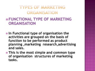 Types of marketing organisationFUNCTIONAL TYPE OF MARKETING ORGANISATIONIn Functional type of organisation the activities are grouped on the basis of function to be performed as product planning ,marketing  research,advertising  and sales.This is the most simple and common type of organisation  structures of marketing tasks.