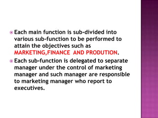 Each main function is sub-divided into various sub-function to be performed to attain the objectives such as MARKETING,FINANCE  AND PRODUTION.Each sub-function is delegated to separate manager under the control of marketing manager and such manager are responsible  to marketing manager who report to executives.