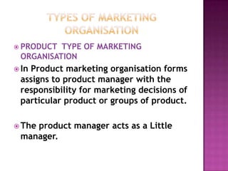 Types of marketing organisationPRODUCT  TYPE OF MARKETING ORGANISATIONIn Product marketing organisation forms assigns to product manager with the responsibility for marketing decisions of particular product or groups of product.The product manager acts as a Little manager.  