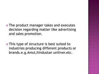 The product manager takes and executes decision regarding matter like advertising and sales promotion.This type of structure is best suited to industries producing different products or brands.e.g.Amul,hindustan uniliver.etc.