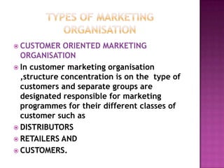 Types of marketing organisationCUSTOMER ORIENTED MARKETING ORGANISATIONIn customer marketing organisation ,structure concentration is on the  type of customers and separate groups are designated responsible for marketing programmes for their different classes of customer such asDISTRIBUTORSRETAILERS ANDCUSTOMERS.