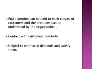 Full attention can be paid to each classes of customers and the problems can be understood by the organisation .Contact with customers regularly.Helpful to estimated demands and satisfy them.