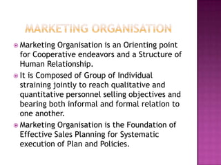 MARKETING ORGANISATionMarketing Organisation is an Orienting point for Cooperative endeavors and a Structure of Human Relationship.It is Composed of Group of Individual straining jointly to reach qualitative and quantitative personnel selling objectives and bearing both informal and formal relation to one another.Marketing Organisation is the Foundation of Effective Sales Planning for Systematic execution of Plan and Policies. 