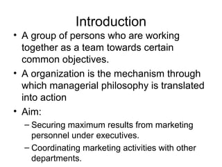 Introduction
• A group of persons who are working
  together as a team towards certain
  common objectives.
• A organization is the mechanism through
  which managerial philosophy is translated
  into action
• Aim:
  – Securing maximum results from marketing
    personnel under executives.
  – Coordinating marketing activities with other
    departments.
 