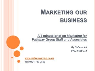 MARKETING OUR
BUSINESS
A 5 minute brief on Marketing for
Pathway Group Staff and Associates
By Safaraz Ali
07974 650 751
www.pathwaygroup.co.uk
Tel: 0121 707 0550

 