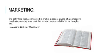 MARKETING:
the activities that are involved in making people aware of a company's
products, making sure that the products are available to be bought,
etc.
-Merriam-Webster Dictionary
 