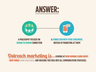 ANSWER:
Outreach marketing is...LOOKING AT HOW HUMANS LEARN ABOUT
NEW THINGS(FROM OTHER PEOPLE) AND WEAVING THIS IDEA INTO...