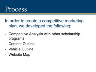 ProcessIn order to create a competitive marketing plan, we developed the following:Competitive Analysis with other scholarship programs