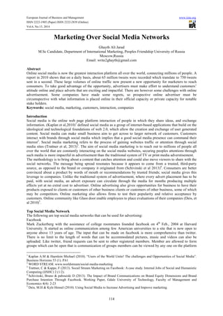 European Journal of Business and Management www.iiste.org
ISSN 2222-1905 (Paper) ISSN 2222-2839 (Online)
Vol.6, No.13, 2014
114
Marketing Over Social Media Networks
Ghayth Ali Jarad
M.Sc Candidate, Department of International Marketing, Peoples Friendship University of Russia
Moscow,Russia
Email: write2ghayth@gmail.com
Abstract
Online social media is now the greatest interaction platform all over the world, connecting millions of people. A
report in 2010 shows that on a daily basis, about 65 million tweets were recorded which translate to 750 tweets
sent in a second. These large volumes of online traffic now present a new opportunity for marketers to reach
consumers. To take good advantage of the opportunity, advertisers must make effort to understand customers’
attitude online and place adverts that are exciting and impactful. There are however some challenges with online
advertisement. Some companies have made some regrets, so prospective online advertiser must be
circumspective with what information is placed online in their official capacity or private capacity for notable
stake holders.
Keywords: social media, marketing, customers, interaction, companies
Introduction
Social media is the online web page platform interaction of people in which they share ideas, and exchange
information. (Kaplan et al,2010)1
defined social media as a group of internet-based applications that build on the
ideological and technological foundations of web 2.0, which allow the creation and exchange of user generated
content. Social media can make small business aim to get across to larger network of customers. Customers
interact with brands through social media which implies that a good social media presence can command their
interest2
. Social media marketing refers to the process of gaining websites traffic or attention through social
media sites (Trattner et al, 2013)3
. The aim of social media marketing is to reach out to millions of people all
over the world that are constantly interacting on the social media websites, securing peoples attentions through
such media is more impactful in advertisement than the traditional system of TV or print media adverstisement.
The methodology is to bring about a content that catches attention and could also move viewers to share with the
social networks. The message being spread resonates because it appears to come from a trusted, third-party
source, as opposed to the brand or company it originated from (Schivinski et al 2013)4
. Consumers are better
convinced about a product by words of mouth or recommendations by trusted friends; social media gives this
leverage to companies. Unlike the traditional system of advertisement, where every advert placement has to be
paid, with social media, an advert exposure can circulate through the media for months producing multiple
effects yet at no extral cost to advertiser. Online advertising also gives opportunities for business to have their
products exposed to clients or customers of other business clients or customers of other business, some of which
may be competitors. Online marketing also allows firms to test their popularity and relative acceptance by
customers. Online community like Glass door enable employees to place evaluations of their companies (Deis, et
al 2010)5
.
Top Social Media Network
The following are top social media networks that can be used for advertising:
Facebook
Mark Zuckerberg with the assistance of college roommates founded facebook on 4th
Feb., 2004 at Harvard
University. It started as online communication among few American universities to a site that is now open to
anyone above 13 years of age. The input that can be made on facebook is more comprehensive than twitter.
There is no limit to the length of words that can be accommodated pictures, music and videos can also be
uploaded. Like twitter, friend requests can be sent to other registered members. Member are allowed to form
groups which can be open that is communication of groups members can be viewed by any one on the platform
1
Kaplan A.M & Haenlein Michael (2010). “Users of the World Unite! The challenges and Opportunities of Social Media”.
Business Horizons 53 (1). P.61
2
WORD STREAM. www.worldstream/social-media-marketing
3
Trattner, C & Kappe, F (2013). Socail Stream Marketing on Facebook: A case study. Internal Jobs of Social and Humanistic
Computing (IJSHC) 2 (1/2).
4
Schivinski, Bruno & pabouiski D (2013). The Impact of Brand Communications on Brand Equity Dimensions and Brand
Purchase Intention Through Facebook. Working Paper, Gdale University of Technology, Faculty of Management and
Economics 4(4): 2-23
5
Deis, M.H & Kyle Hensel (2010). Using Social Media to Increase Advertising and Improve marketing.
 