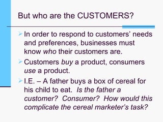 But who are the CUSTOMERS? In order to respond to customers’ needs and preferences, businesses must know  who  their customers are. Customers  buy  a product, consumers  use  a product. I.E. – A father buys a box of cereal for his child to eat.  Is the father a customer?  Consumer?  How would this complicate the cereal marketer’s task? 