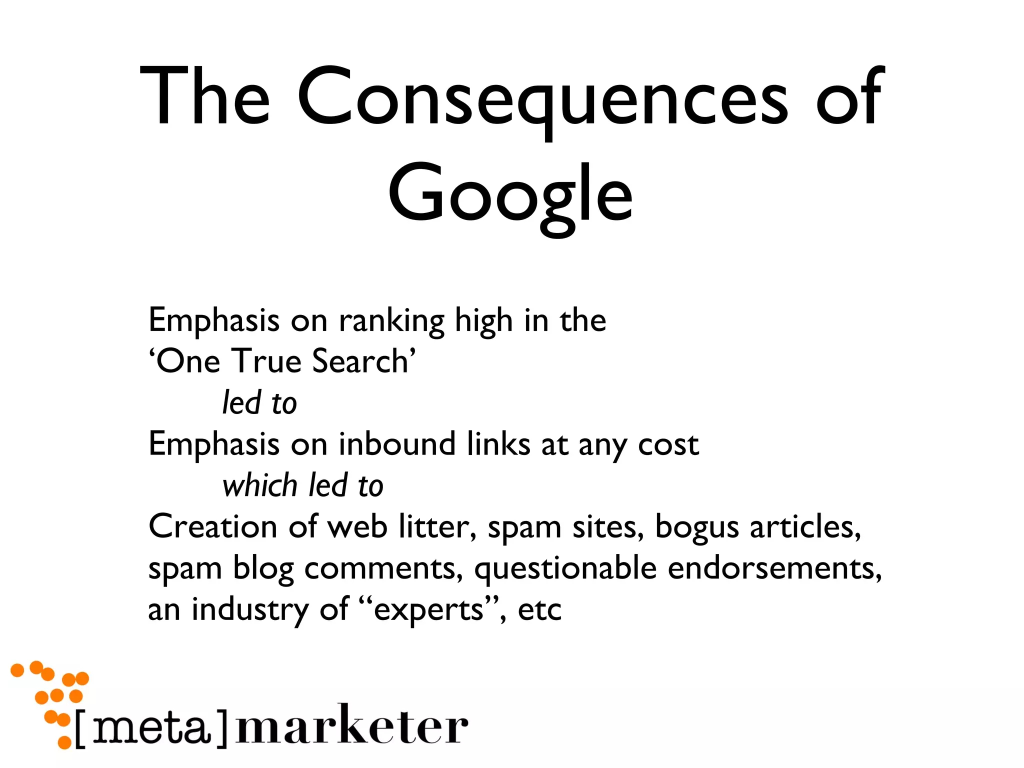 The Consequences of Google Emphasis on ranking high in the  ‘One True Search’  led to   Emphasis on inbound links at any cost  which led to   Creation of web litter, spam sites, bogus articles,  spam blog comments, questionable endorsements,  an industry of “experts”, etc 