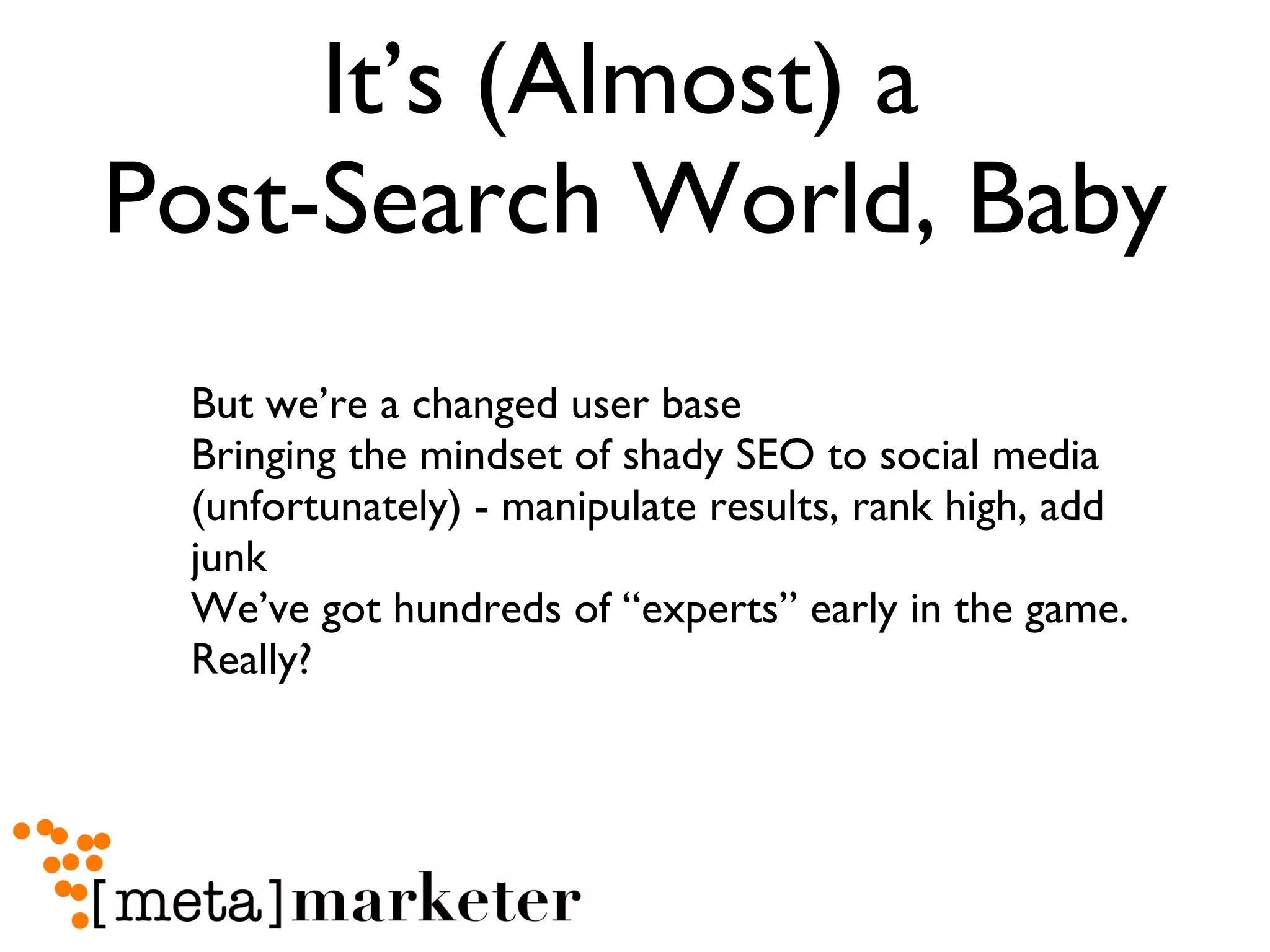 It’s (Almost) a  Post-Search World, Baby But we’re a changed user base Bringing the mindset of shady SEO to social media (unfortunately) - manipulate results, rank high, add junk We’ve got hundreds of “experts” early in the game. Really? 