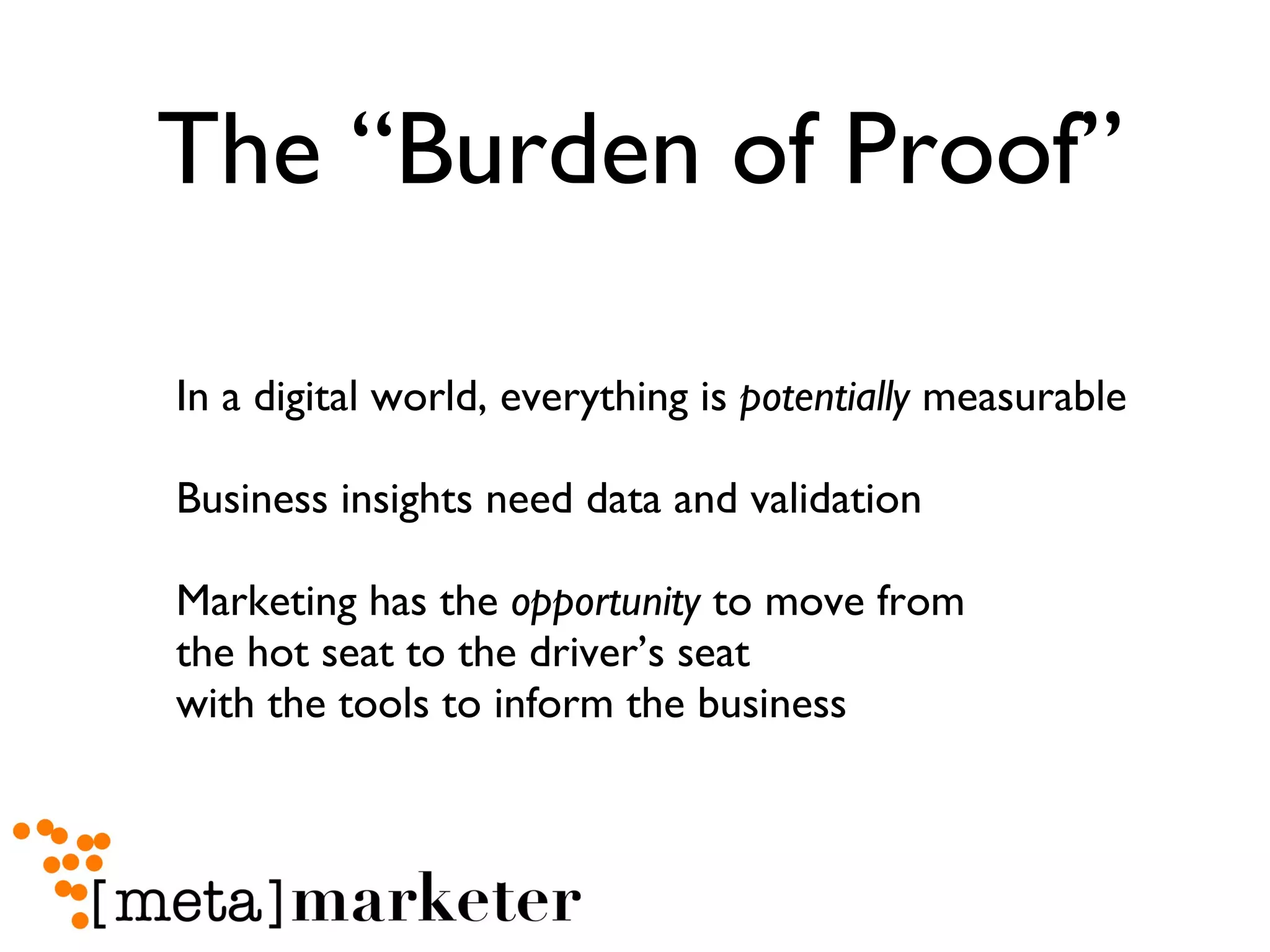 The “Burden of Proof” In a digital world, everything is  potentially  measurable Business insights need data and validation Marketing has the  opportunity  to move from  the hot seat to the driver’s seat  with the tools to inform the business 
