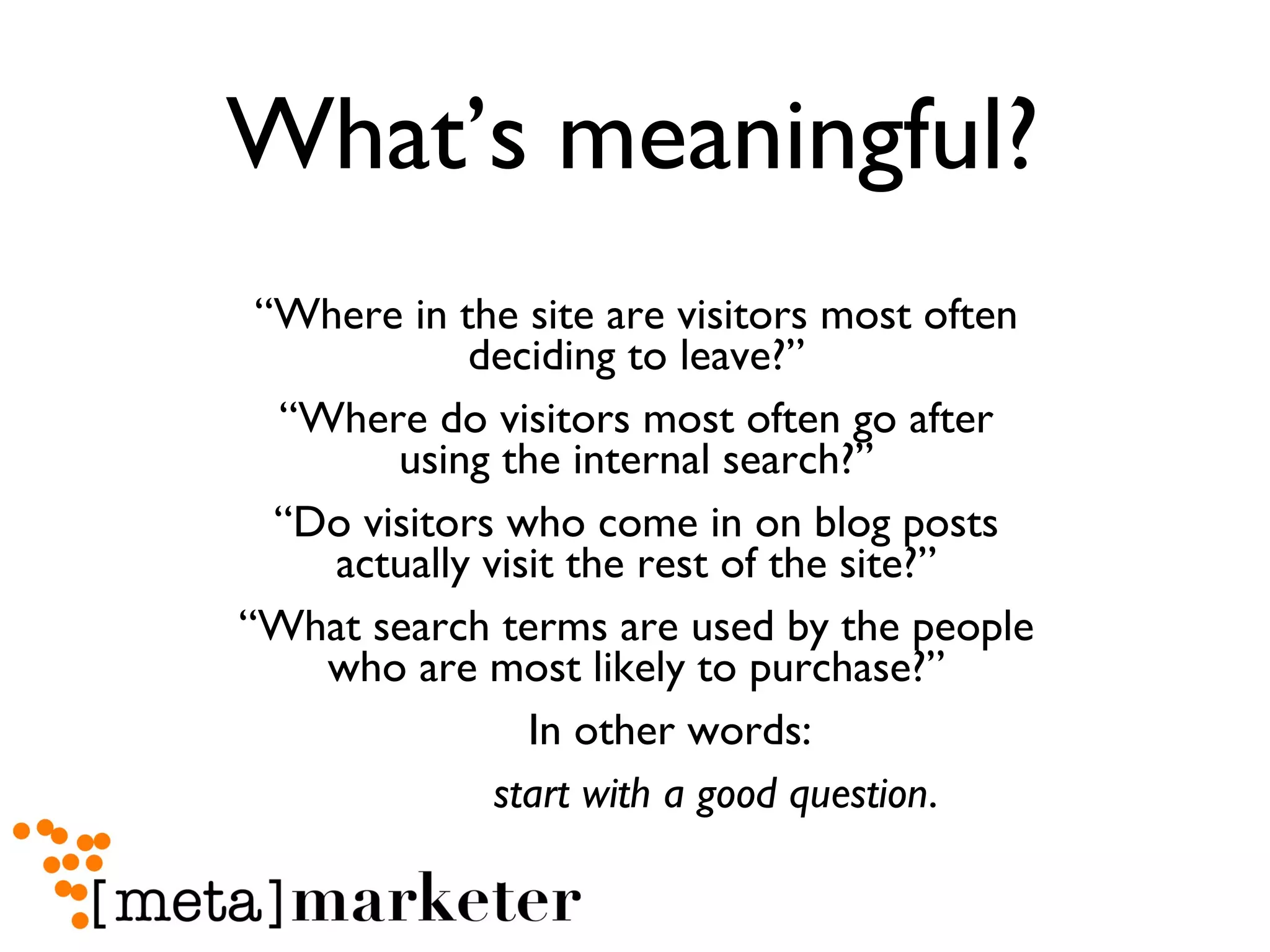 What’s meaningful? “ Where in the site are visitors most often deciding to leave?” “ Where do visitors most often go after using the internal search?” “ Do visitors who come in on blog posts actually visit the rest of the site?” “ What search terms are used by the people who are most likely to purchase?” In other words:  start with a good question . 