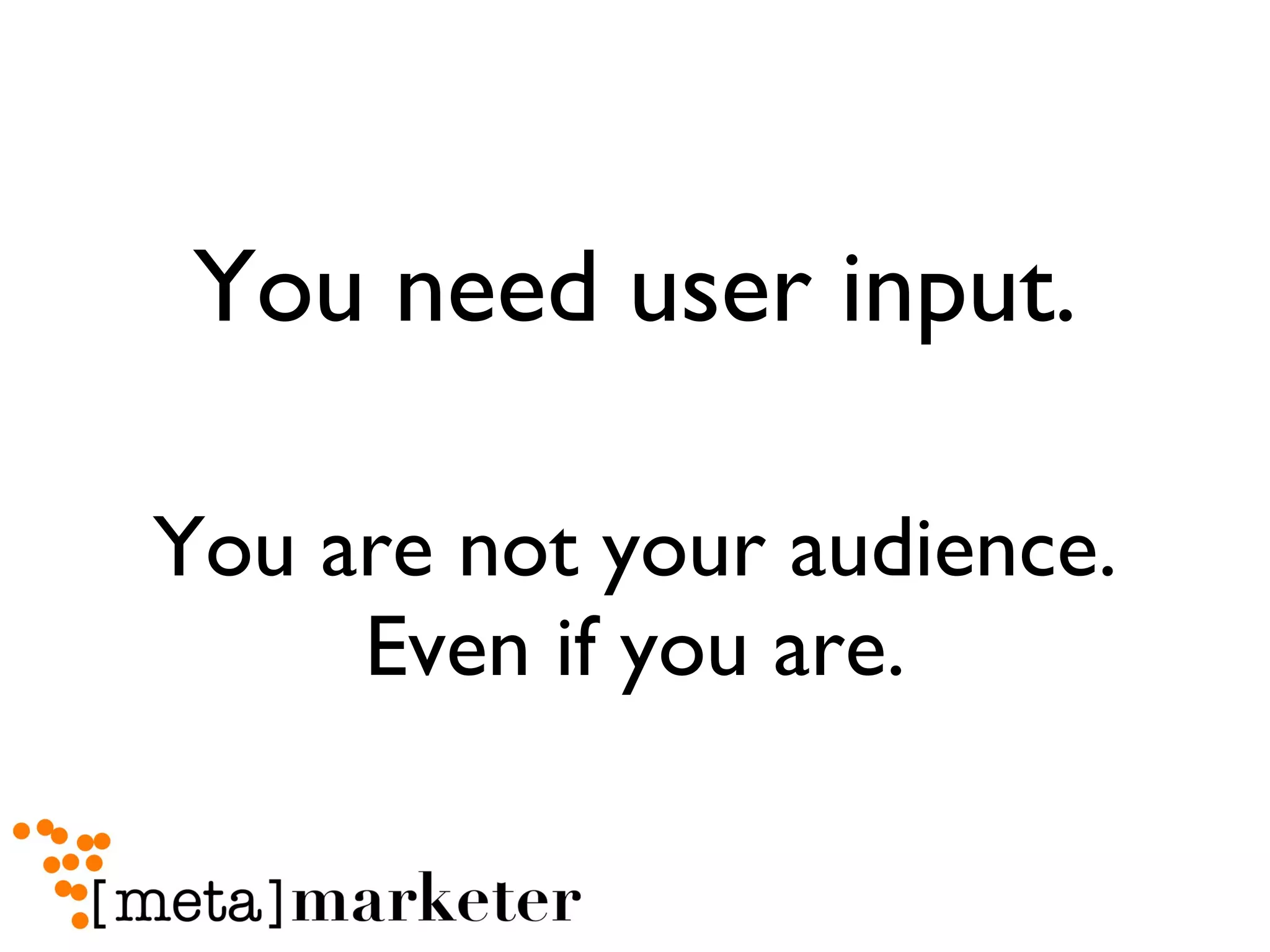 You need user input. You are not your audience. Even if you are. 