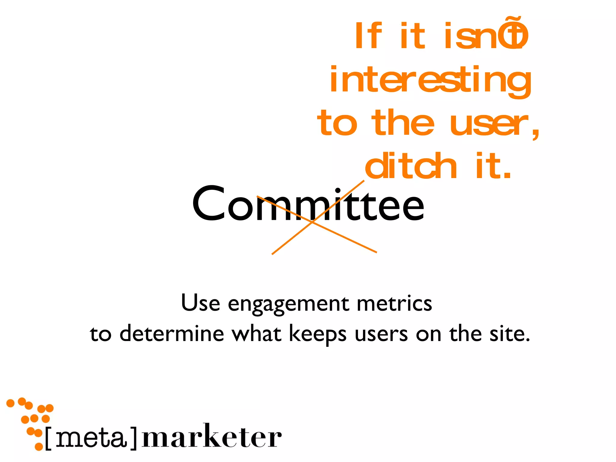 Committee If it isn’t interesting  to the user,  ditch it. Use engagement metrics  to determine what keeps users on the site. 