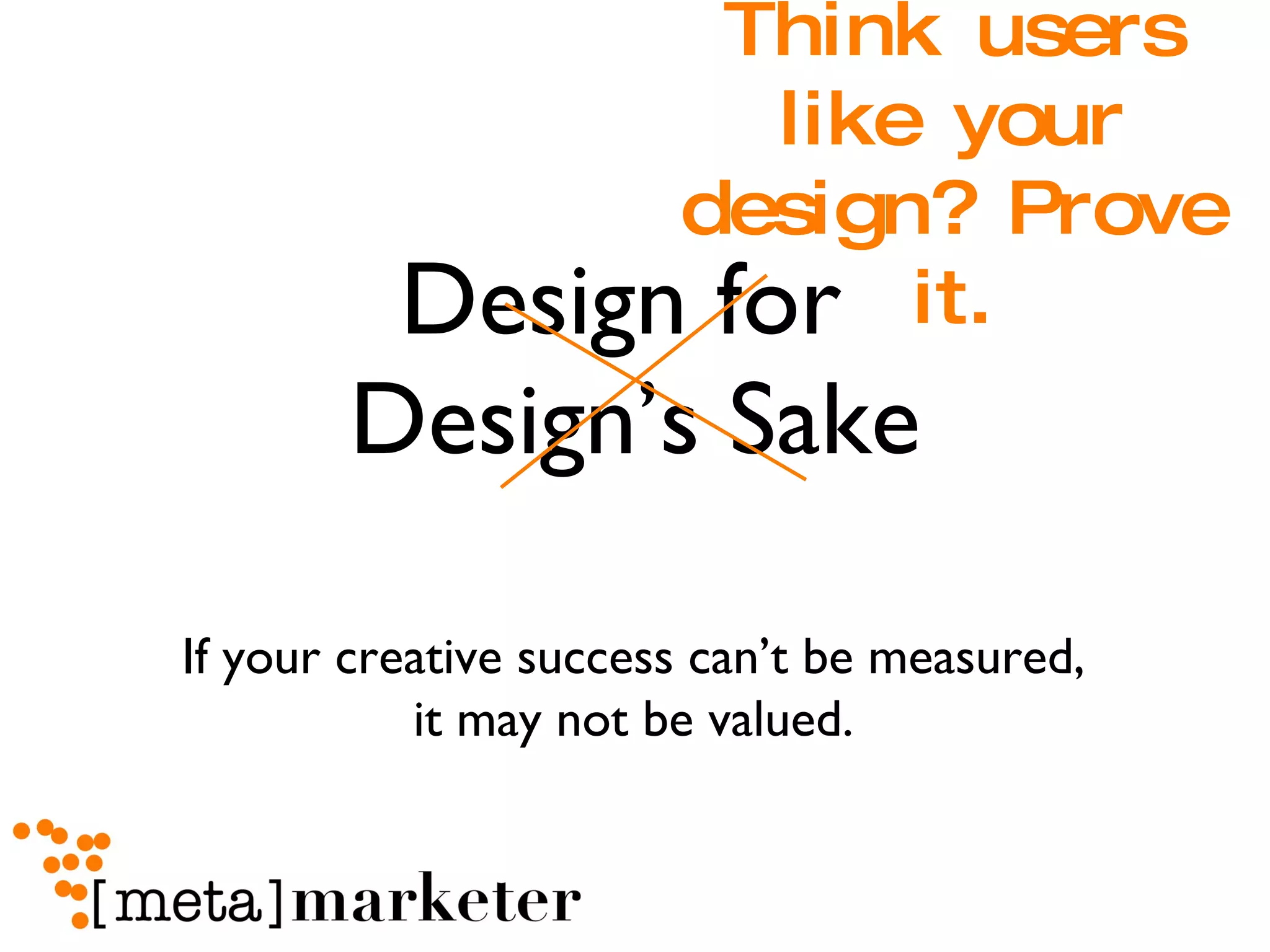 Design for  Design’s Sake Think users like your design? Prove it. If your creative success can’t be measured,  it may not be valued.  