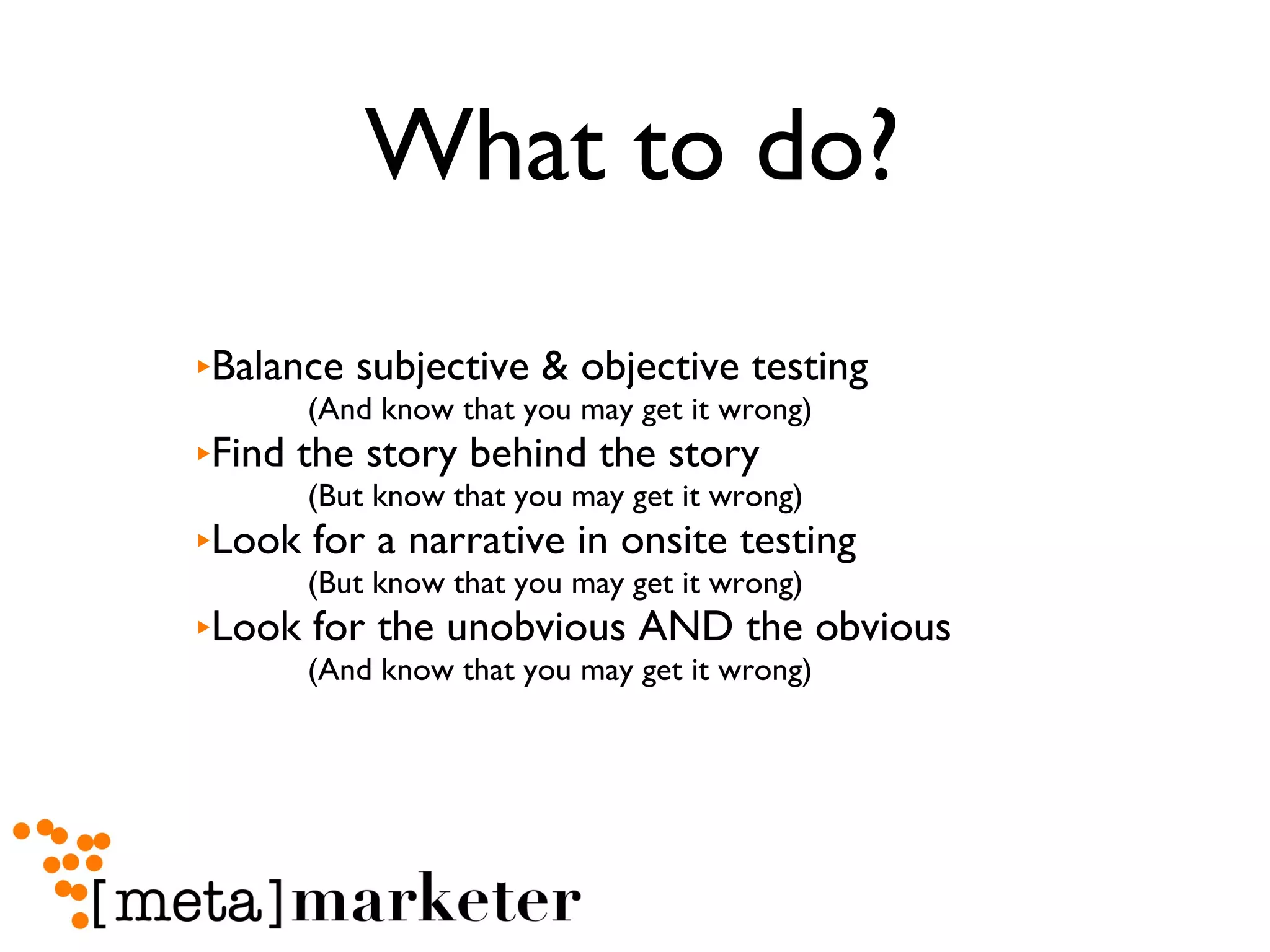 What to do? Balance subjective & objective testing (And know that you may get it wrong) Find the story behind the story (But know that you may get it wrong) Look for a narrative in onsite testing (But know that you may get it wrong) Look for the unobvious AND the obvious (And know that you may get it wrong) 