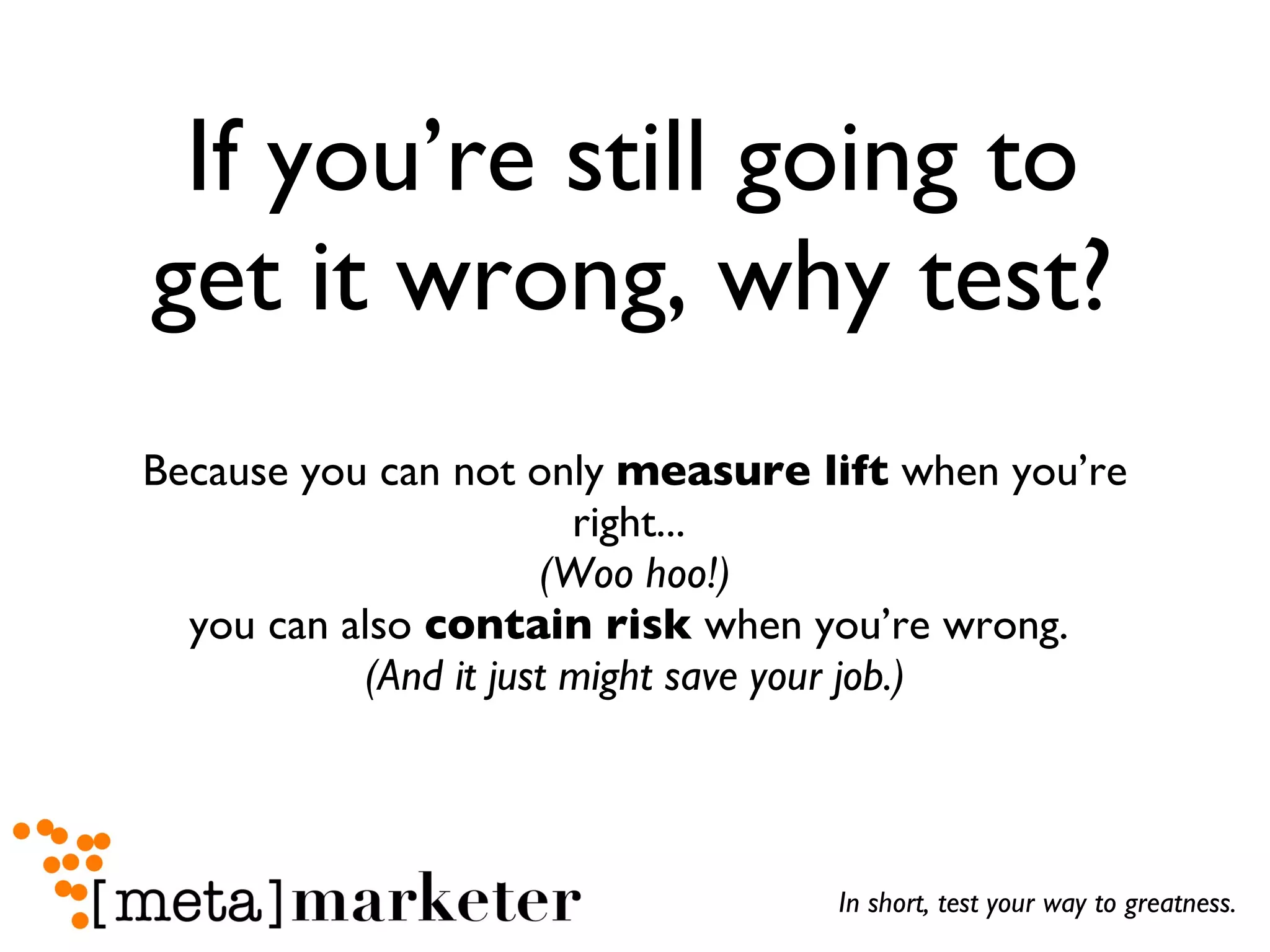 If you’re still going to get it wrong, why test? Because you can not only  measure lift  when you’re right...  (Woo hoo!) you can also  contain risk  when you’re wrong.  (And it just might save your job.) In short, test your way to greatness. 