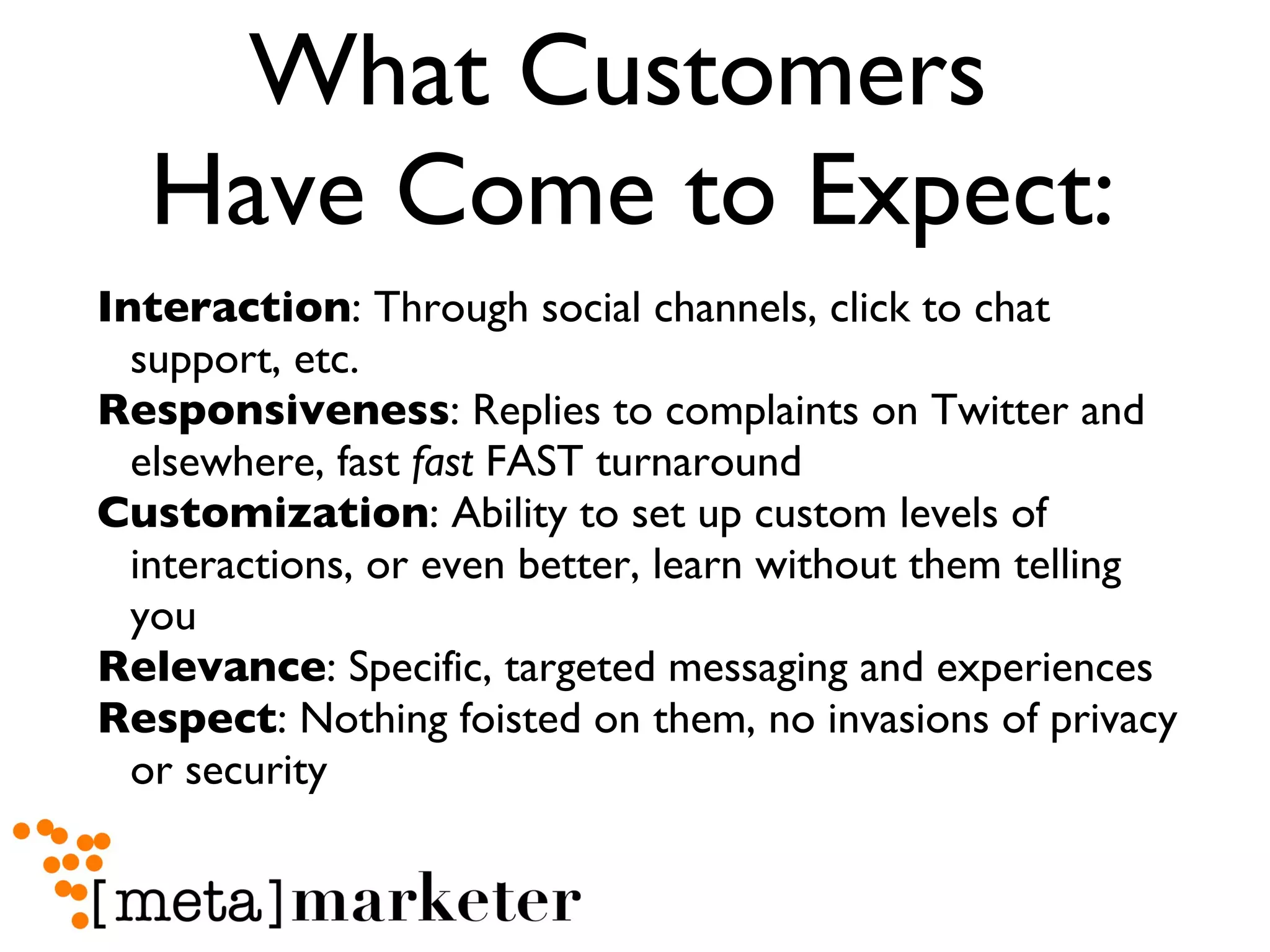 What Customers  Have Come to Expect: Interaction : Through social channels, click to chat support, etc. Responsiveness : Replies to complaints on Twitter and elsewhere, fast  fast  FAST turnaround Customization : Ability to set up custom levels of interactions, or even better, learn without them telling you Relevance : Specific, targeted messaging and experiences Respect : Nothing foisted on them, no invasions of privacy or security 