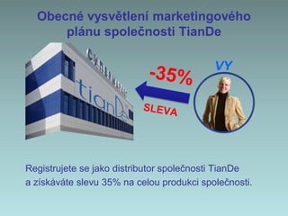 Obecné vysvětlení marketingového
plánu společnosti TianDe
Registrujete se jako distributor společnosti TianDe
a získáváte slevu 35% na celou produkci společnosti.
VY
 