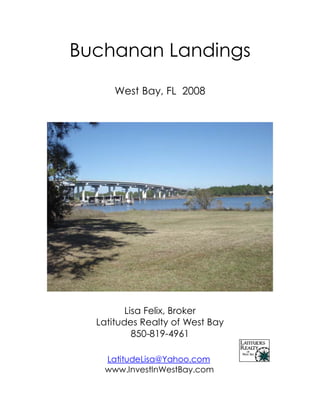Buchanan Landings

      West Bay, FL 2008




         Lisa Felix, Broker
  Latitudes Realty of West Bay
           850-819-4961

   LatitudeLisa@Yahoo.com
   www.InvestInWestBay.com
 