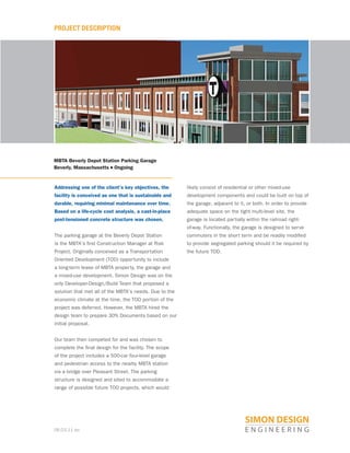 08.03.11 po
PROJECT DESCRIPTION
MBTA Beverly Depot Station Parking Garage
Beverly, Massachusetts n Ongoing
Addressing one of the client’s key objectives, the
facility is conceived as one that is sustainable and
durable, requiring minimal maintenance over time.
Based on a life-cycle cost analysis, a cast-in-place
post-tensioned concrete structure was chosen.
The parking garage at the Beverly Depot Station
is the MBTA’s first Construction Manager at Risk
Project. Originally conceived as a Transportation
Oriented Development (TOD) opportunity to include
a long-term lease of MBTA property, the garage and
a mixed-use development, Simon Design was on the
only Developer-Design/Build Team that proposed a
solution that met all of the MBTA’s needs. Due to the
economic climate at the time, the TOD portion of the
project was deferred. However, the MBTA hired the
design team to prepare 30% Documents based on our
initial proposal.
Our team then competed for and was chosen to
complete the final design for the facility. The scope
of the project includes a 500-car four-level garage
and pedestrian access to the nearby MBTA station
via a bridge over Pleasant Street. The parking
structure is designed and sited to accommodate a
range of possible future TOD projects, which would
likely consist of residential or other mixed-use
development components and could be built on top of
the garage, adjacent to it, or both. In order to provide
adequate space on the tight multi-level site, the
garage is located partially within the railroad right-
of-way. Functionally, the garage is designed to serve
commuters in the short term and be readily modified
to provide segregated parking should it be required by
the future TOD.
 