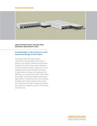 PROJECT DESCRIPTION
Logan International Airport, Green Bus Depot
East Boston, Massachusetts ■ 2012
Providing Engineer of Record Services on this
Construction Manager At Risk Project.
The Massport Green Bus Depot provides
administrative and transportation office space in
addition to bus storage, maintenance and servicing
facilities for the fleet of buses used for operations
at Logan International Airport. Located on a 9.4 acre
triangular parcel of land in the North Service Area
of Logan Airport, the project site is bordered by the
MBTA Blue Line railroad tracks, Boston Harbor/Wood
Island Marsh, and existing buildings housing Logan
flight kitchens. The facility consists of four connected
buildings: administration/operations/office space;
bus maintenance/wash bays; enclosed bus storage;
and covered bus storage for a total of 72,000 square
feet of structure.
 