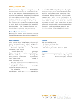 DAVID C. ABRAMO, E.I.T.
Project Experience
Albert Sherman Center Parking Garage ... Worcester, MA
Cubist Pharmaceuticals Parking Structure Lexington, MA
Dana-Farber Cancer Institute, Dana Building:
Renovations and Backfill........................Boston, MA
Dana-Farber Cancer Institute:
Longwood Center Fit-out.........................Boston, MA
Duncan Galvanizing, Steel Replacement.......Everett, MA
Education First Building ........................ Cambridge, MA
Kripalu Center for Yoga  Health ..........Stockbridge, MA
Larkin Parking Garage................................Yonkers, NY
Logan International Airport,
Green Bus Depot ........................... East Boston, MA
Newton Wellesley Hospital,
Pump Building Foundations ...................Newton, MA
Tufts Health Plan Parking Structure,
Stair Replacement........................... Watertown, MA
Waltham Watch Parking Deck................... Waltham, MA
Education:
M.S., Structural Engineering
Northeastern University, 2011
B.S., Applied Physics
State University of New York at Geneseo, 2007
Affiliations:
ACI........................................American Concrete Institute
ASCE.......................... American Society of Civil Engineers
BSCES ...........................Boston Society of Civil Engineers
42 Washington Street, Suite 300
Wellesley, Massachusetts 02481
Tel: 781.237.2226 ■ Fax: 781.237.2272
info@sde-us.com ■ www.sde-us.com
David C. Abramo is an Engineer-in-Training with 3 years of
experience in the engineering and construction industry
and five years’ experience in engineering research. David’s
structural design knowledge spans a variety of categories
and building types, including the design of precast
components, steel structures, foundations, precast
parking structures, and steel high-rise structures. He
has experience with Building Information Modeling (BIM)
in precast design and his unique education background
provides him with a broad engineering knowledge and
excellent engineering intuition for problem solving.
Previous Professional Experience
Prior to working for Simon Design Engineering, David was
awarded a fellowship from Northeastern University on a
$3 million NSF IGERT Intelligent Diagnostics of Aging Civil
Infrastructure project, where he worked in the area of non-
destructive evaluation for concrete infrastructure. David
established an extensive knowledge of mechanical wave
propagation with a system known as impact-echo, and he
used impact-echo for experimental verification of numerical
models that he developed. He was also involved with other
projects that focused on system identification of structural
systems with dynamic analysis. David has experience with
collaborating among multidisciplinary teams and he is
known for his strong work ethic and positive attitude.
 