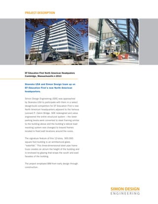 PROJECT DESCRIPTION
EF Education First North American Headquaters
Cambridge, Massachusetts ■ 2013
Skanska USA and Simon Design team up on
EF Education First’s new North American
headquarters.
Simon Design Engineering (SDE) was approached
by Skanska USA to participate with them in a select
design-build competition for EF Education First’s new
North American headquarters adjacent to the famous
Leonard P. Zakim Bridge. SDE redesigned and value
engineered the entire structural system – the lower
parking levels were converted to steel framing similar
to the building above and the building’s lateral load-
resisting system was changed to braced frames
located in fixed wall locations around the cores.
The signature feature of this 12-story, 300,000
square foot building is an architectural glass
“waterfall.” This three-dimensional steel pipe frame
truss creates an atrium the height of the building and
is enclosed by glazing that wraps the south and east
facades of the building.
The project employed BIM from early design through
construction.
 