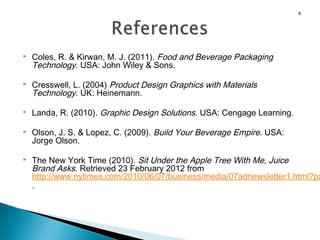 8










Coles, R. & Kirwan, M. J. (2011). Food and Beverage Packaging
Technology. USA: John Wiley & Sons.
Cresswell, L. (2004) Product Design Graphics with Materials
Technology. UK: Heinemann.
Landa, R. (2010). Graphic Design Solutions. USA: Cengage Learning.
Olson, J. S. & Lopez, C. (2009). Build Your Beverage Empire. USA:
Jorge Olson.

The New York Time (2010). Sit Under the Apple Tree With Me, Juice
Brand Asks. Retrieved 23 February 2012 from
http://www.nytimes.com/2010/06/07/business/media/07adnewsletter1.html?pa
.

 