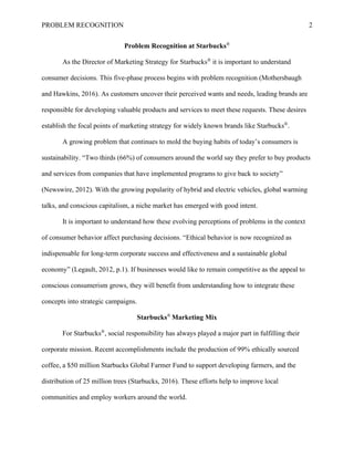 PROBLEM RECOGNITION 2
Problem Recognition at Starbucks®
As the Director of Marketing Strategy for Starbucks®
it is important to understand
consumer decisions. This five-phase process begins with problem recognition (Mothersbaugh
and Hawkins, 2016). As customers uncover their perceived wants and needs, leading brands are
responsible for developing valuable products and services to meet these requests. These desires
establish the focal points of marketing strategy for widely known brands like Starbucks®
.
A growing problem that continues to mold the buying habits of today’s consumers is
sustainability. “Two thirds (66%) of consumers around the world say they prefer to buy products
and services from companies that have implemented programs to give back to society”
(Newswire, 2012). With the growing popularity of hybrid and electric vehicles, global warming
talks, and conscious capitalism, a niche market has emerged with good intent.
It is important to understand how these evolving perceptions of problems in the context
of consumer behavior affect purchasing decisions. “Ethical behavior is now recognized as
indispensable for long-term corporate success and effectiveness and a sustainable global
economy” (Legault, 2012, p.1). If businesses would like to remain competitive as the appeal to
conscious consumerism grows, they will benefit from understanding how to integrate these
concepts into strategic campaigns.
Starbucks®
Marketing Mix
For Starbucks®
, social responsibility has always played a major part in fulfilling their
corporate mission. Recent accomplishments include the production of 99% ethically sourced
coffee, a $50 million Starbucks Global Farmer Fund to support developing farmers, and the
distribution of 25 million trees (Starbucks, 2016). These efforts help to improve local
communities and employ workers around the world.
 